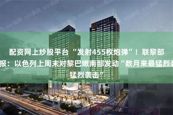 配资网上炒股平台 “发射455枚炮弹”!联黎部队通报:以色列上周末对黎巴嫩南部发动“数月来最猛烈袭击”