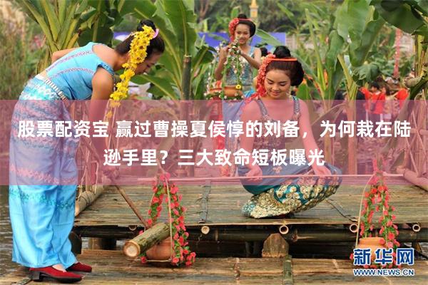 股票配资宝 赢过曹操夏侯惇的刘备,为何栽在陆逊手里?三大致命短板曝光