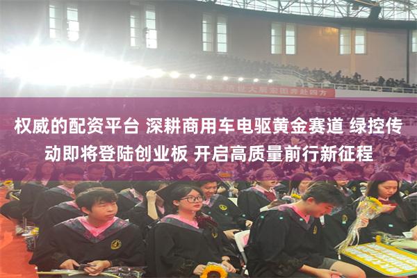 权威的配资平台 深耕商用车电驱黄金赛道 绿控传动即将登陆创业板 开启高质量前行新征程