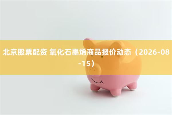 北京股票配资 氧化石墨烯商品报价动态（2026-08-15）
