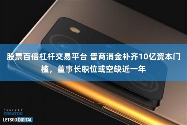 股票百倍杠杆交易平台 晋商消金补齐10亿资本门槛，董事长职位或空缺近一年