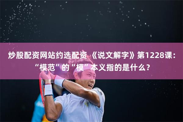 炒股配资网站约选配资 《说文解字》第1228课：“模范”的“模”本义指的是什么？