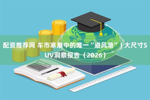 配资推荐网 车市寒潮中的唯一“避风港” | 大尺寸SUV洞察报告（2026）