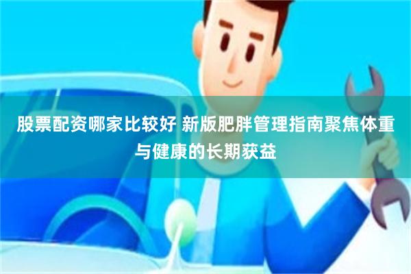 股票配资哪家比较好 新版肥胖管理指南聚焦体重与健康的长期获益
