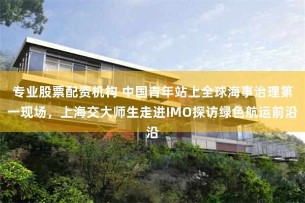 专业股票配资机构 中国青年站上全球海事治理第一现场，上海交大师生走进IMO探访绿色航运前沿