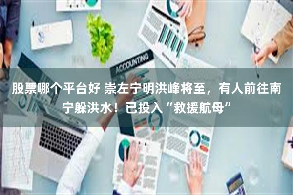 股票哪个平台好 崇左宁明洪峰将至，有人前往南宁躲洪水！已投入“救援航母”