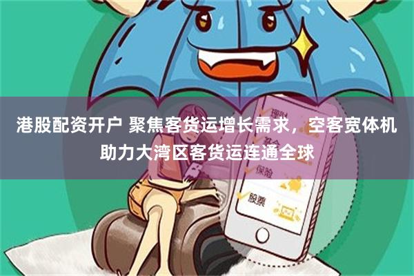 港股配资开户 聚焦客货运增长需求，空客宽体机助力大湾区客货运连通全球