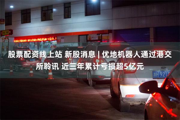 股票配资线上站 新股消息 | 优地机器人通过港交所聆讯 近三年累计亏损超5亿元
