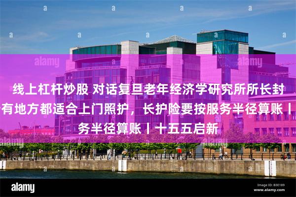 线上杠杆炒股 对话复旦老年经济学研究所所长封进：不是所有地方都适合上门照护，长护险要按服务半径算账丨十五五启新