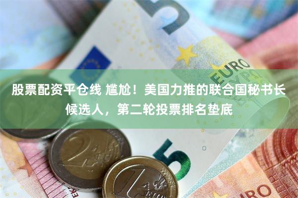 股票配资平仓线 尴尬！美国力推的联合国秘书长候选人，第二轮投票排名垫底
