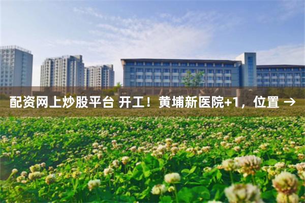配资网上炒股平台 开工！黄埔新医院+1，位置 →