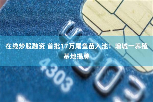 在线炒股融资 首批17万尾鱼苗入池！增城一养殖基地揭牌