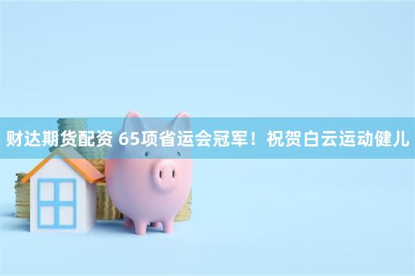 财达期货配资 65项省运会冠军！祝贺白云运动健儿