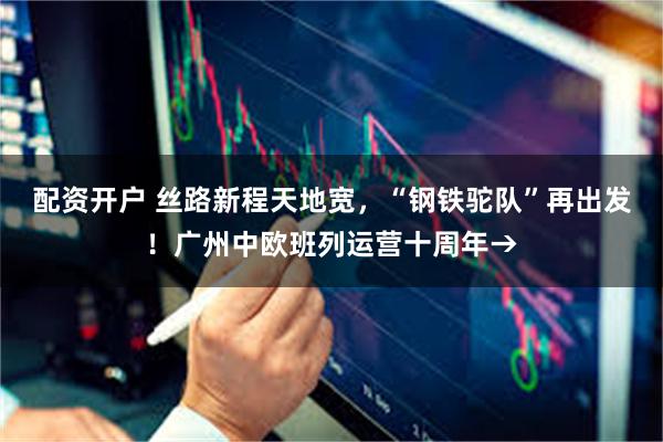 配资开户 丝路新程天地宽，“钢铁驼队”再出发！广州中欧班列运营十周年→
