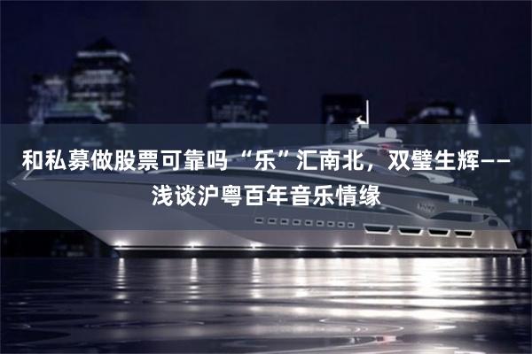 和私募做股票可靠吗 “乐”汇南北，双璧生辉——浅谈沪粤百年音乐情缘