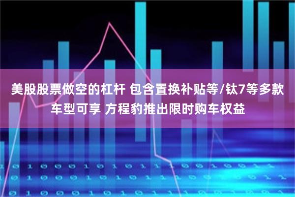 美股股票做空的杠杆 包含置换补贴等/钛7等多款车型可享 方程豹推出限时购车权益