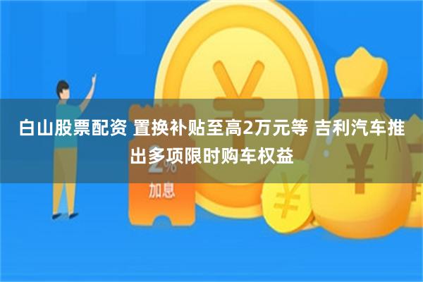 白山股票配资 置换补贴至高2万元等 吉利汽车推出多项限时购车权益