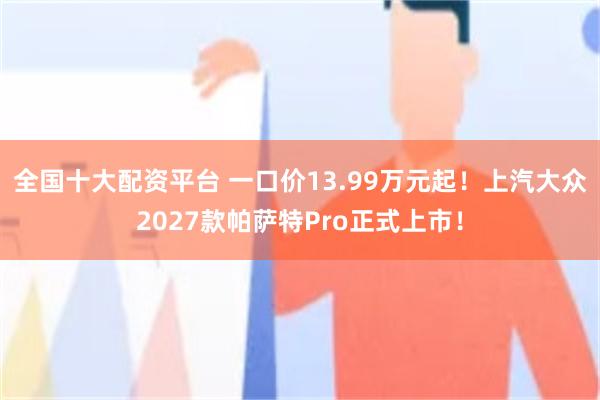 全国十大配资平台 一口价13.99万元起！上汽大众2027款帕萨特Pro正式上市！