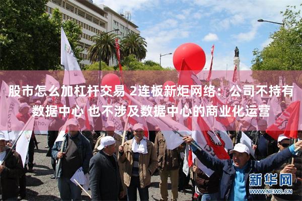 股市怎么加杠杆交易 2连板新炬网络：公司不持有数据中心 也不涉及数据中心的商业化运营