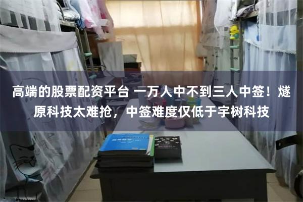 高端的股票配资平台 一万人中不到三人中签！燧原科技太难抢，中签难度仅低于宇树科技
