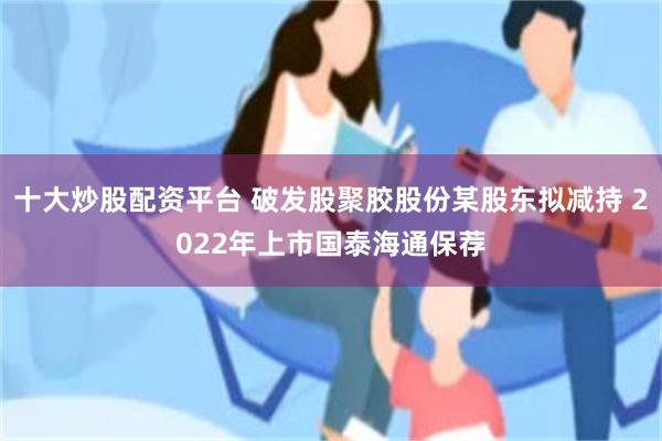 十大炒股配资平台 破发股聚胶股份某股东拟减持 2022年上市国泰海通保荐