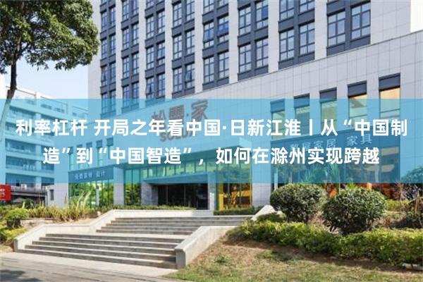 利率杠杆 开局之年看中国·日新江淮丨从“中国制造”到“中国智造”，如何在滁州实现跨越