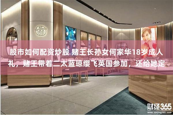 股市如何配资炒股 赌王长孙女何家华18岁成人礼，赌王带着二太蓝琼缨飞英国参加，还给她定
