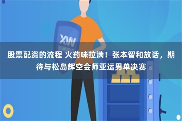 股票配资的流程 火药味拉满！张本智和放话，期待与松岛辉空会师亚运男单决赛