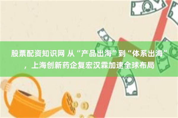 股票配资知识网 从“产品出海”到“体系出海”，上海创新药企复宏汉霖加速全球布局
