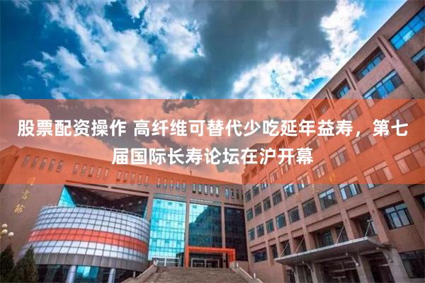 股票配资操作 高纤维可替代少吃延年益寿，第七届国际长寿论坛在沪开幕