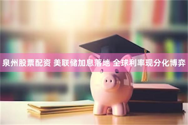 泉州股票配资 美联储加息落地 全球利率现分化博弈