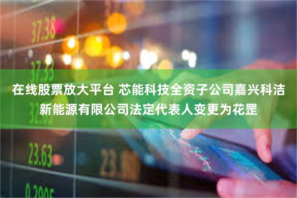 在线股票放大平台 芯能科技全资子公司嘉兴科洁新能源有限公司法定代表人变更为花罡