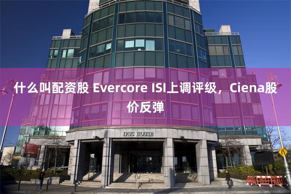 什么叫配资股 Evercore ISI上调评级,Ciena股价反弹