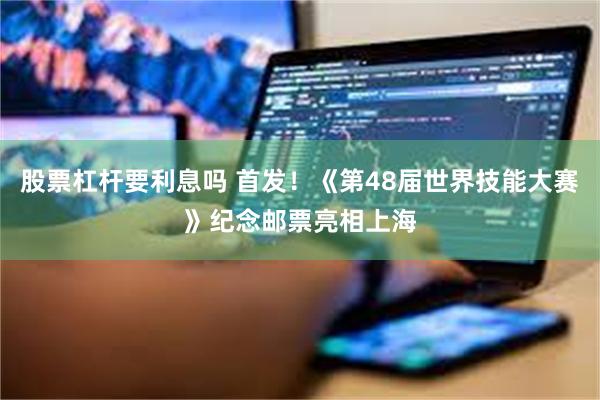 股票杠杆要利息吗 首发！《第48届世界技能大赛》纪念邮票亮相上海