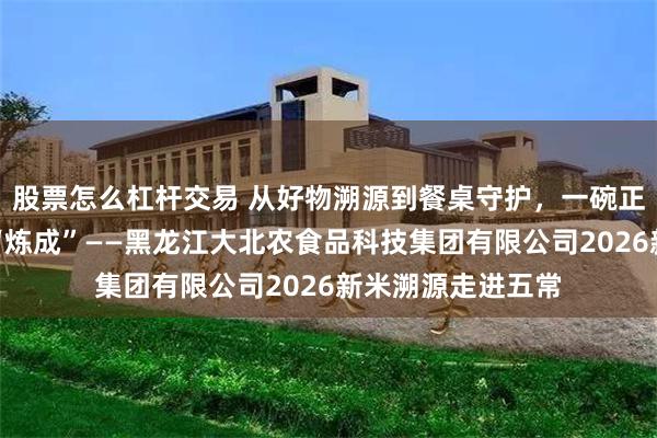 股票怎么杠杆交易 从好物溯源到餐桌守护，一碗正宗五常大米这样“炼成”——黑龙江大北农食品科技集团有限公司2026新米溯源走进五常