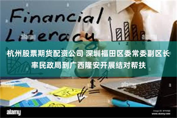 杭州股票期货配资公司 深圳福田区委常委副区长率民政局到广西隆安开展结对帮扶