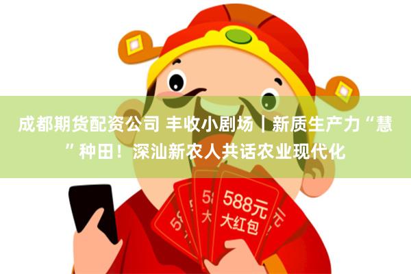 成都期货配资公司 丰收小剧场｜新质生产力“慧”种田！深汕新农人共话农业现代化