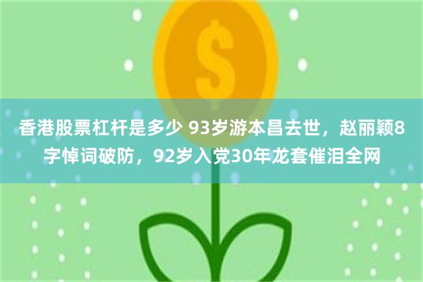 香港股票杠杆是多少 93岁游本昌去世，赵丽颖8字悼词破防，92岁入党30年龙套催泪全网