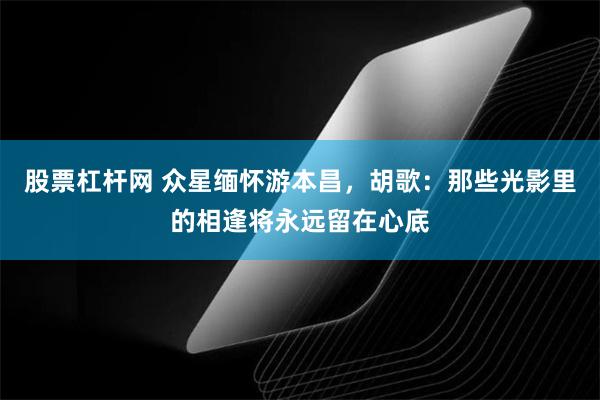 股票杠杆网 众星缅怀游本昌，胡歌：那些光影里的相逢将永远留在心底