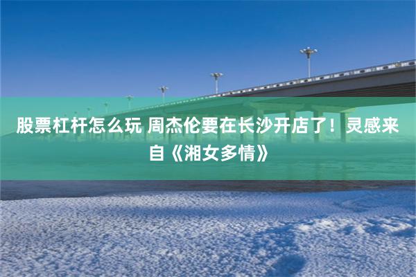 股票杠杆怎么玩 周杰伦要在长沙开店了！灵感来自《湘女多情》