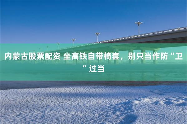 内蒙古股票配资 坐高铁自带椅套，别只当作防“卫”过当