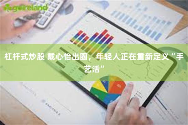 杠杆式炒股 戴心怡出圈，年轻人正在重新定义“手艺活”