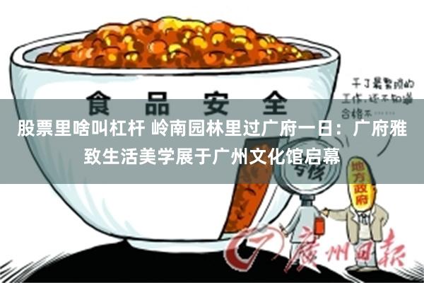 股票里啥叫杠杆 岭南园林里过广府一日：广府雅致生活美学展于广州文化馆启幕