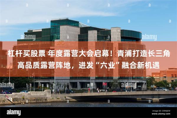 杠杆买股票 年度露营大会启幕！青浦打造长三角高品质露营阵地，迸发“六业”融合新机遇