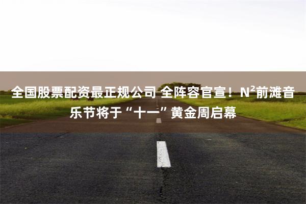 全国股票配资最正规公司 全阵容官宣！N²前滩音乐节将于“十一”黄金周启幕