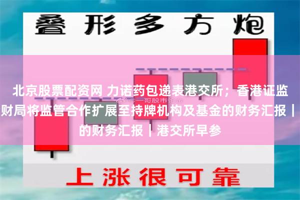 北京股票配资网 力诺药包递表港交所；香港证监会与香港会财局将监管合作扩展至持牌机构及基金的财务汇报｜港交所早参