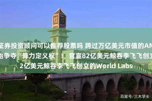 证券投资顾问可以推荐股票吗 跨过万亿美元市值的AMD(AMD.US)开始争夺“算力定义权”！ 官宣82亿美元鲸吞李飞飞创立的World Labs
