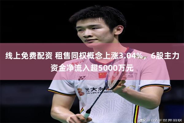 线上免费配资 租售同权概念上涨3.04%，6股主力资金净流入超5000万元