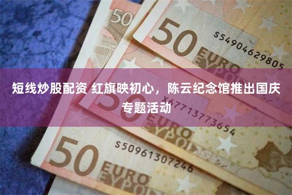 短线炒股配资 红旗映初心，陈云纪念馆推出国庆专题活动