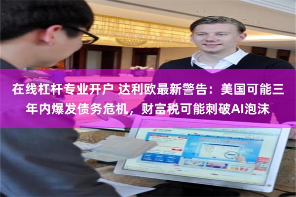 在线杠杆专业开户 达利欧最新警告：美国可能三年内爆发债务危机，财富税可能刺破AI泡沫